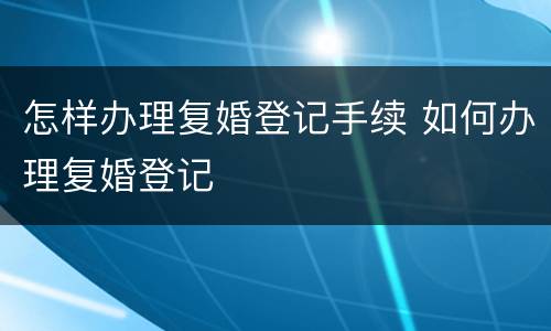 怎样办理复婚登记手续 如何办理复婚登记