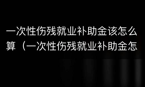 一次性伤残就业补助金该怎么算（一次性伤残就业补助金怎么算工资）