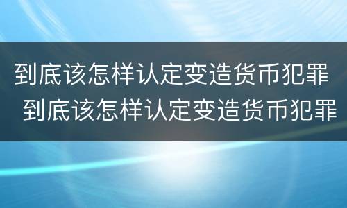 到底该怎样认定变造货币犯罪 到底该怎样认定变造货币犯罪行为