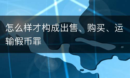 怎么样才构成出售、购买、运输假币罪