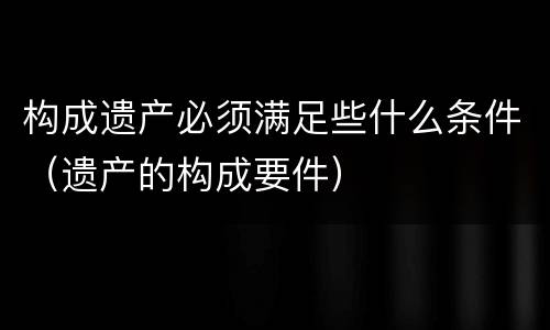 构成遗产必须满足些什么条件（遗产的构成要件）