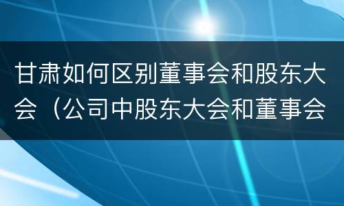 甘肃如何区别董事会和股东大会（公司中股东大会和董事会是什么关系）