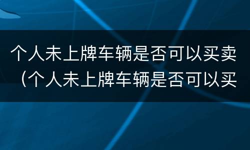 个人未上牌车辆是否可以买卖（个人未上牌车辆是否可以买卖过户）