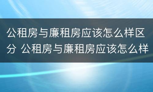 公租房与廉租房应该怎么样区分 公租房与廉租房应该怎么样区分图片