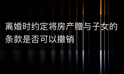 离婚时约定将房产赠与子女的条款是否可以撤销