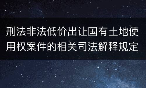 刑法非法低价出让国有土地使用权案件的相关司法解释规定具体有哪些内容