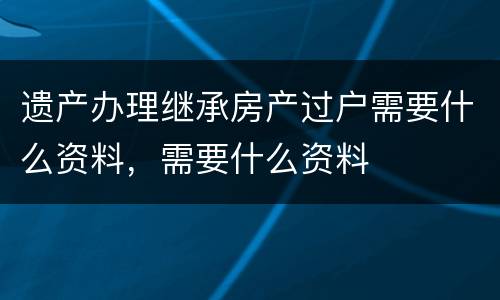 遗产办理继承房产过户需要什么资料，需要什么资料