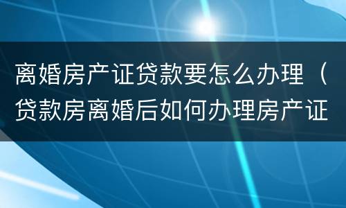 离婚房产证贷款要怎么办理（贷款房离婚后如何办理房产证）