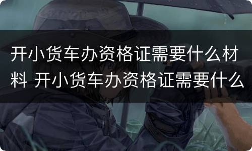 开小货车办资格证需要什么材料 开小货车办资格证需要什么材料和手续