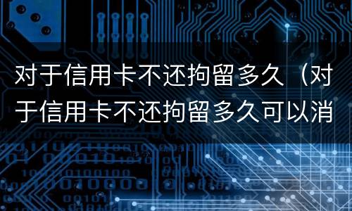 对于信用卡不还拘留多久（对于信用卡不还拘留多久可以消除）