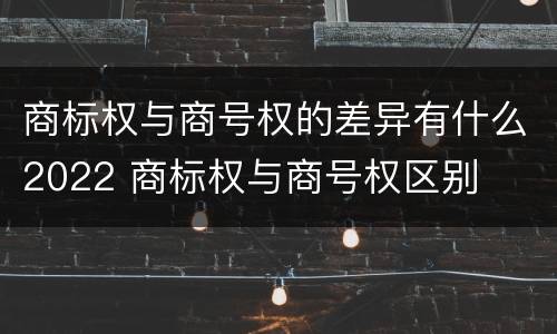 商标权与商号权的差异有什么2022 商标权与商号权区别