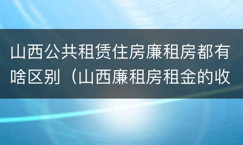 山西公共租赁住房廉租房都有啥区别（山西廉租房租金的收费标准）