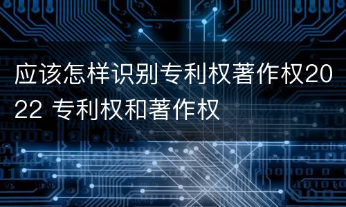 应该怎样识别专利权著作权2022 专利权和著作权