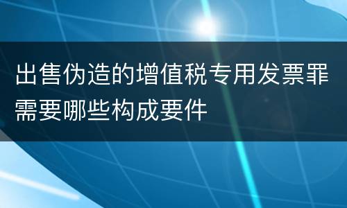 出售伪造的增值税专用发票罪需要哪些构成要件