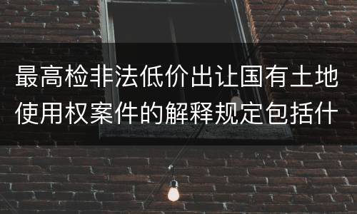 最高检非法低价出让国有土地使用权案件的解释规定包括什么主要内容