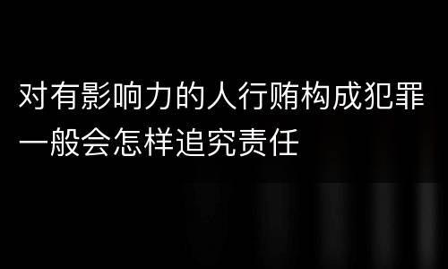 对有影响力的人行贿构成犯罪一般会怎样追究责任