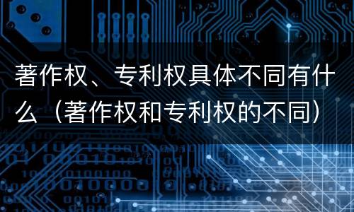 著作权、专利权具体不同有什么（著作权和专利权的不同）