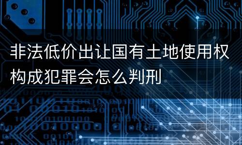 非法低价出让国有土地使用权构成犯罪会怎么判刑