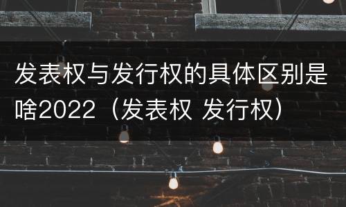 发表权与发行权的具体区别是啥2022（发表权 发行权）