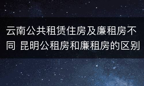 云南公共租赁住房及廉租房不同 昆明公租房和廉租房的区别