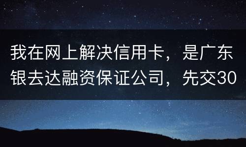 我在网上解决信用卡，是广东银去达融资保证公司，先交300能否解决