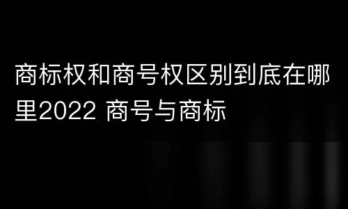 商标权和商号权区别到底在哪里2022 商号与商标