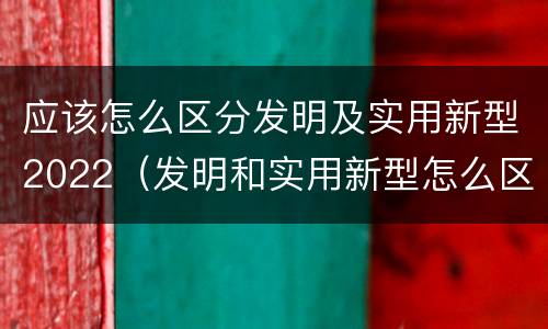 应该怎么区分发明及实用新型2022（发明和实用新型怎么区分）