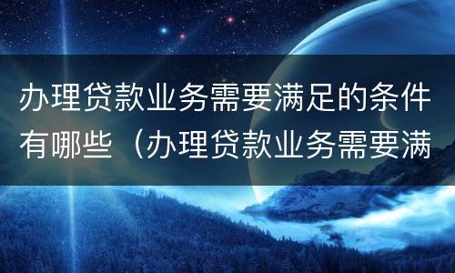 办理贷款业务需要满足的条件有哪些（办理贷款业务需要满足的条件有哪些要求）