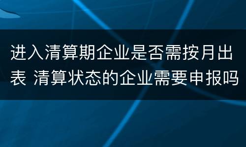 进入清算期企业是否需按月出表 清算状态的企业需要申报吗