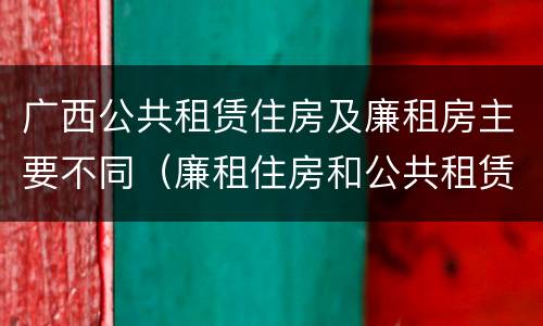 广西公共租赁住房及廉租房主要不同（廉租住房和公共租赁住房的区别和联系）