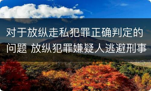 对于放纵走私犯罪正确判定的问题 放纵犯罪嫌疑人逃避刑事责任