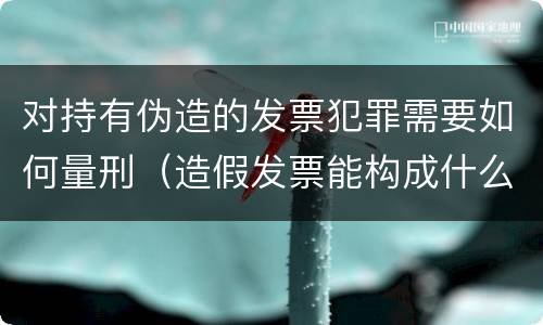 对持有伪造的发票犯罪需要如何量刑（造假发票能构成什么罪）