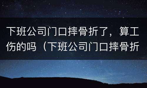 下班公司门口摔骨折了，算工伤的吗（下班公司门口摔骨折了,算工伤的吗怎么赔偿）