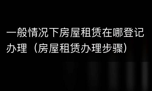 一般情况下房屋租赁在哪登记办理（房屋租赁办理步骤）