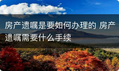 房产遗嘱是要如何办理的 房产遗嘱需要什么手续