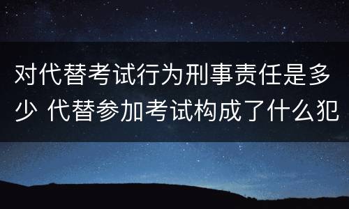 对代替考试行为刑事责任是多少 代替参加考试构成了什么犯罪