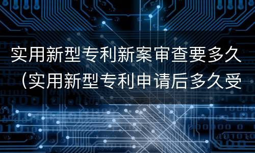 实用新型专利新案审查要多久（实用新型专利申请后多久受理）