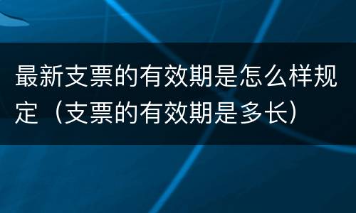 最新支票的有效期是怎么样规定（支票的有效期是多长）