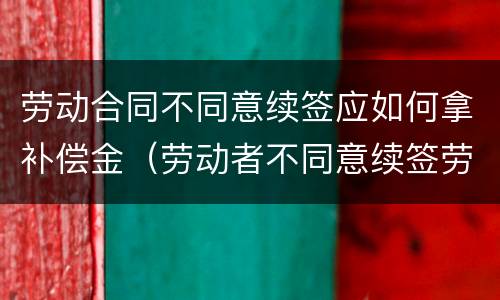 劳动合同不同意续签应如何拿补偿金（劳动者不同意续签劳动合同）