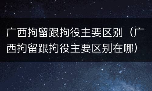 广西拘留跟拘役主要区别（广西拘留跟拘役主要区别在哪）