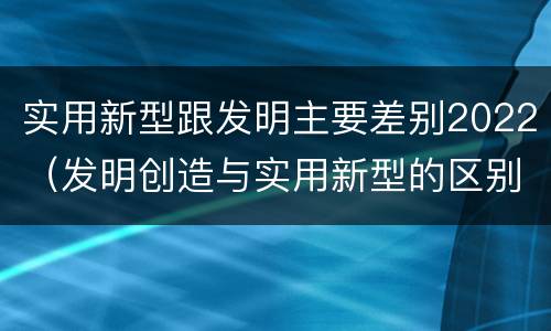 实用新型跟发明主要差别2022（发明创造与实用新型的区别）