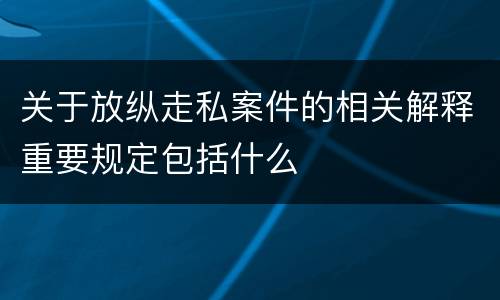 关于放纵走私案件的相关解释重要规定包括什么