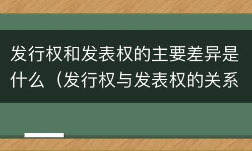 发行权和发表权的主要差异是什么（发行权与发表权的关系）