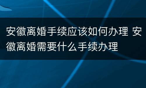 安徽离婚手续应该如何办理 安徽离婚需要什么手续办理