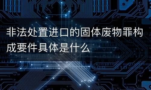 非法处置进口的固体废物罪构成要件具体是什么