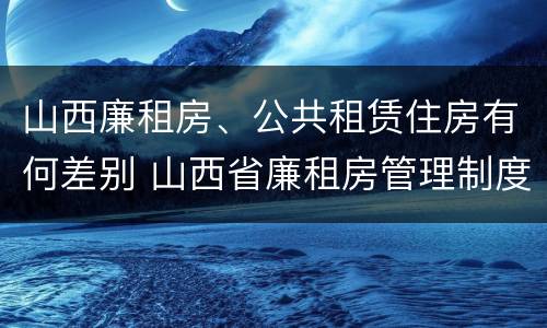 山西廉租房、公共租赁住房有何差别 山西省廉租房管理制度