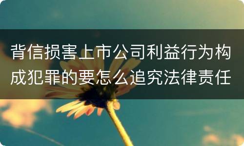 背信损害上市公司利益行为构成犯罪的要怎么追究法律责任