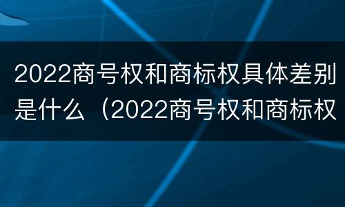 2022商号权和商标权具体差别是什么（2022商号权和商标权具体差别是什么意思）