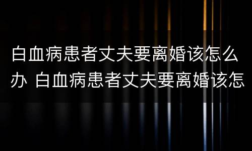 白血病患者丈夫要离婚该怎么办 白血病患者丈夫要离婚该怎么办理