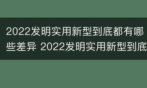 2022发明实用新型到底都有哪些差异 2022发明实用新型到底都有哪些差异呢